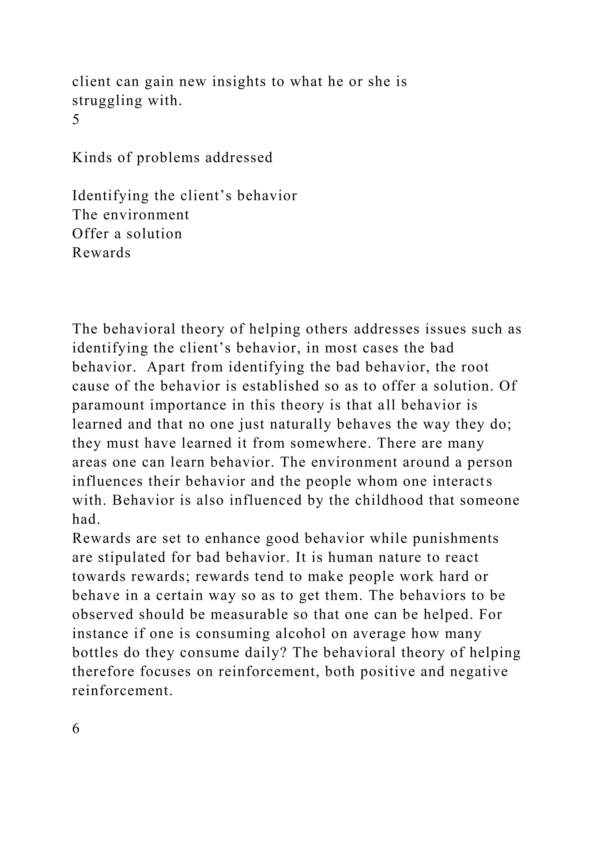 client can gain new insights to what he or she is
struggling with.
5
Kinds of problems addressed
Identifying the client’s behavior
The environment
Offer a solution
Rewards
The behavioral theory of helping others addresses issues such as
identifying the client’s behavior, in most cases the bad
behavior. Apart from identifying the bad behavior, the root
cause of the behavior is established so as to offer a solution. Of
paramount importance in this theory is that all behavior is
learned and that no one just naturally behaves the way they do;
they must have learned it from somewhere. There are many
areas one can learn behavior. The environment around a person
influences their behavior and the people whom one interacts
with. Behavior is also influenced by the childhood that someone
had.
Rewards are set to enhance good behavior while punishments
are stipulated for bad behavior. It is human nature to react
towards rewards; rewards tend to make people work hard or
behave in a certain way so as to get them. The behaviors to be
observed should be measurable so that one can be helped. For
instance if one is consuming alcohol on average how many
bottles do they consume daily? The behavioral theory of helping
therefore focuses on reinforcement, both positive and negative
reinforcement.
6
 