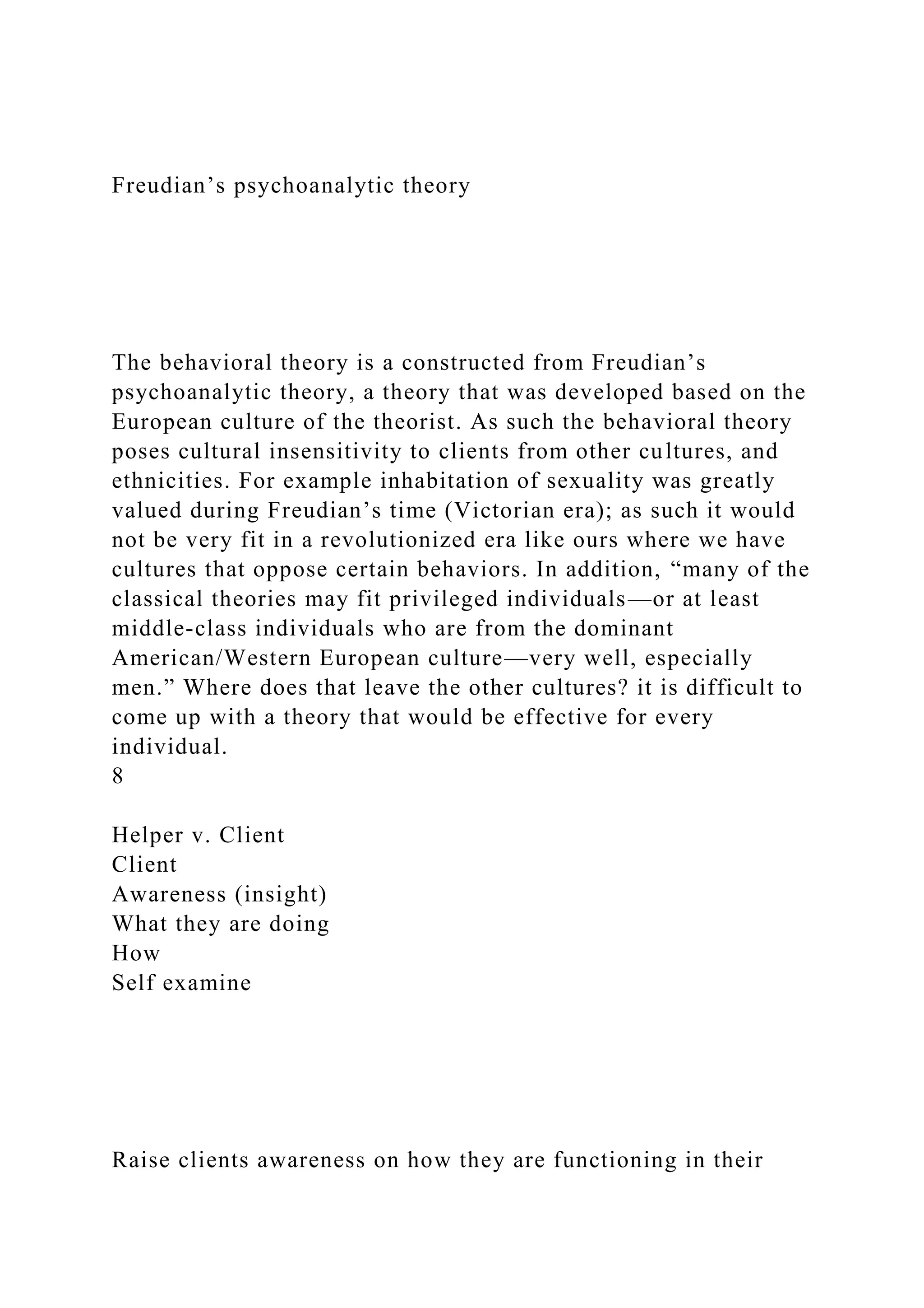 Freudian’s psychoanalytic theory
The behavioral theory is a constructed from Freudian’s
psychoanalytic theory, a theory that was developed based on the
European culture of the theorist. As such the behavioral theory
poses cultural insensitivity to clients from other cultures, and
ethnicities. For example inhabitation of sexuality was greatly
valued during Freudian’s time (Victorian era); as such it would
not be very fit in a revolutionized era like ours where we have
cultures that oppose certain behaviors. In addition, “many of the
classical theories may fit privileged individuals—or at least
middle-class individuals who are from the dominant
American/Western European culture—very well, especially
men.” Where does that leave the other cultures? it is difficult to
come up with a theory that would be effective for every
individual.
8
Helper v. Client
Client
Awareness (insight)
What they are doing
How
Self examine
Raise clients awareness on how they are functioning in their
 