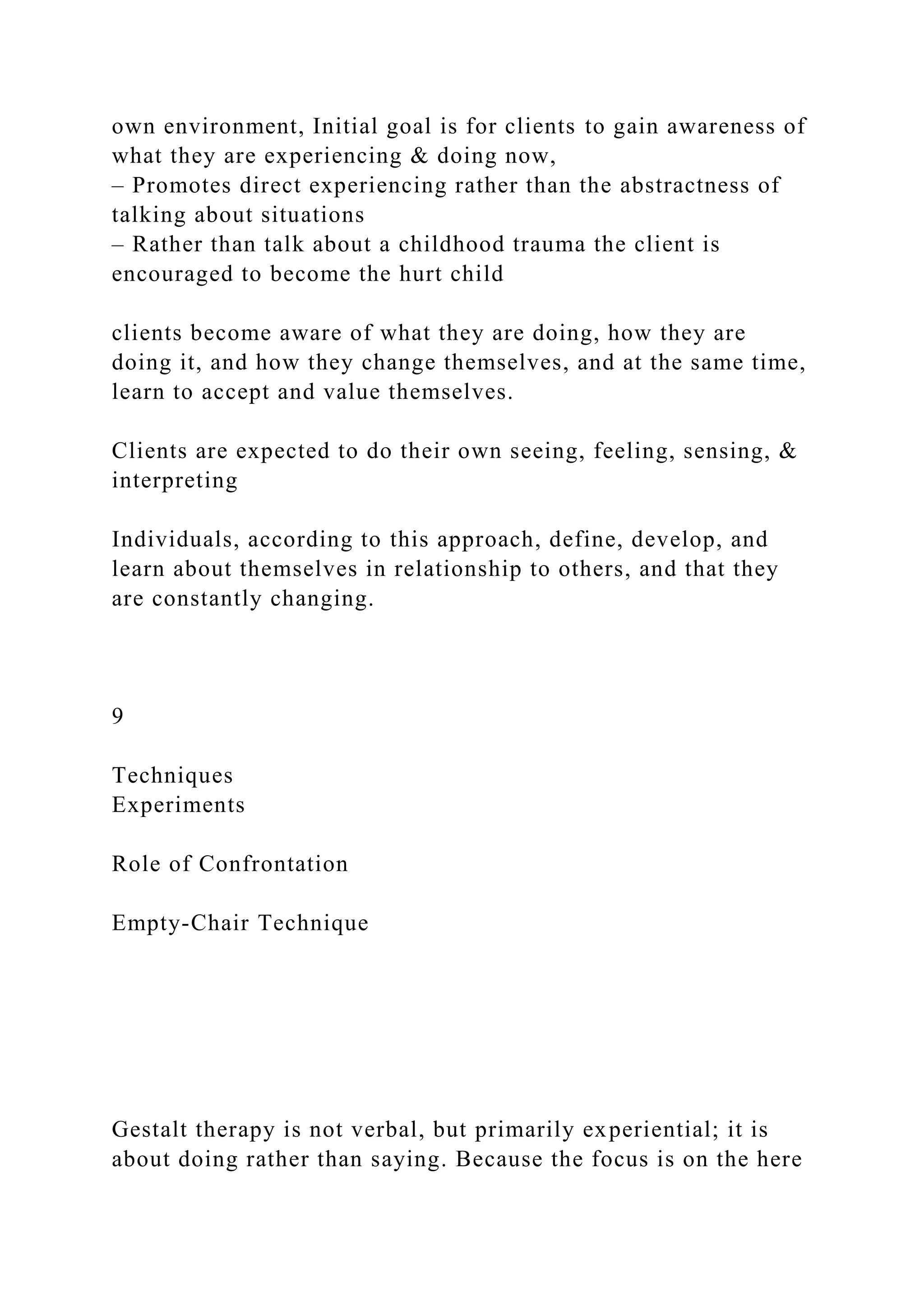 own environment, Initial goal is for clients to gain awareness of
what they are experiencing & doing now,
– Promotes direct experiencing rather than the abstractness of
talking about situations
– Rather than talk about a childhood trauma the client is
encouraged to become the hurt child
clients become aware of what they are doing, how they are
doing it, and how they change themselves, and at the same time,
learn to accept and value themselves.
Clients are expected to do their own seeing, feeling, sensing, &
interpreting
Individuals, according to this approach, define, develop, and
learn about themselves in relationship to others, and that they
are constantly changing.
9
Techniques
Experiments
Role of Confrontation
Empty-Chair Technique
Gestalt therapy is not verbal, but primarily experiential; it is
about doing rather than saying. Because the focus is on the here
 