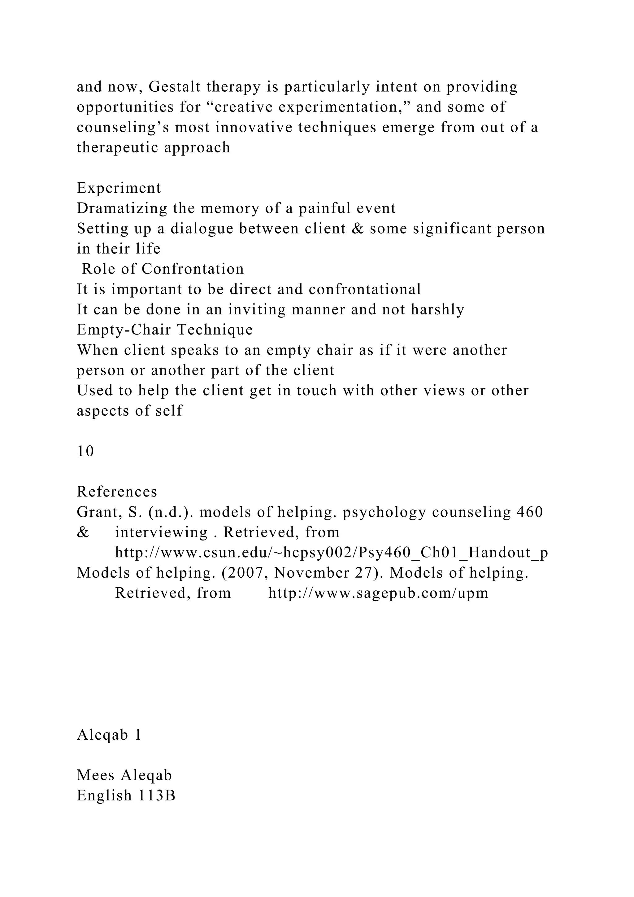 and now, Gestalt therapy is particularly intent on providing
opportunities for “creative experimentation,” and some of
counseling’s most innovative techniques emerge from out of a
therapeutic approach
Experiment
Dramatizing the memory of a painful event
Setting up a dialogue between client & some significant person
in their life
Role of Confrontation
It is important to be direct and confrontational
It can be done in an inviting manner and not harshly
Empty-Chair Technique
When client speaks to an empty chair as if it were another
person or another part of the client
Used to help the client get in touch with other views or other
aspects of self
10
References
Grant, S. (n.d.). models of helping. psychology counseling 460
& interviewing . Retrieved, from
http://www.csun.edu/~hcpsy002/Psy460_Ch01_Handout_p
Models of helping. (2007, November 27). Models of helping.
Retrieved, from http://www.sagepub.com/upm
Aleqab 1
Mees Aleqab
English 113B
 