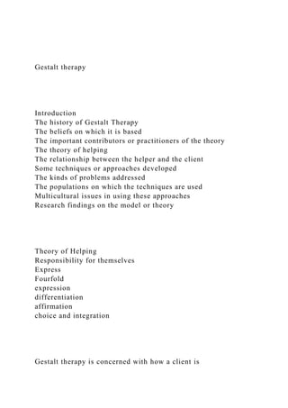 Gestalt therapy
Introduction
The history of Gestalt Therapy
The beliefs on which it is based
The important contributors or practitioners of the theory
The theory of helping
The relationship between the helper and the client
Some techniques or approaches developed
The kinds of problems addressed
The populations on which the techniques are used
Multicultural issues in using these approaches
Research findings on the model or theory
Theory of Helping
Responsibility for themselves
Express
Fourfold
expression
differentiation
affirmation
choice and integration
Gestalt therapy is concerned with how a client is
 