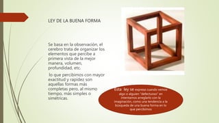 LEY DE LA BUENA FORMA
Se basa en la observación, el
cerebro trata de organizar los
elementos que percibe a
primera vista de la mejor
manera, volumen,
profundidad, etc.
lo que percibimos con mayor
exactitud y rapidez son
aquellas formas más
completas pero, al mismo
tiempo, más simples o
simétricas.
Esta ley se expresa cuando vemos
algo o alguien “defectuoso” en
intentamos arreglarlo con la
imaginación, como una tendencia a la
búsqueda de una buena forma en lo
que percibimos
 