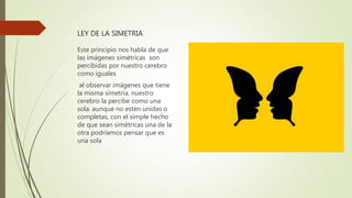 LEY DE LA SIMETRIA
Este principio nos habla de que
las imágenes simétricas son
percibidas por nuestro cerebro
como iguales
al observar imágenes que tiene
la misma simetría, nuestro
cerebro la percibe como una
sola. aunque no estén unidas o
completas, con el simple hecho
de que sean simétricas una de la
otra podríamos pensar que es
una sola
 