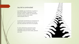 Ley de la continuidad
Los detalles que mantienen un patrón o
dirección tienden a agruparse, lo que
percibe nuestro cerebro son elementos
continuos aunque estos estén
interrumpidos entre si.
La principal característica es mostrarnos la
manera en que se presentan las formas
que ese presentan de forma incompleta.
Si varios elementos parecieran estar
colocados como formando un flujo
orientados hacia el mismo lado, parecen
uno solo.
 