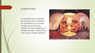 ILUSION OPTICA
Es percibida por el sentido
de la vista o por el cerebro,
se concentran en una sola
imagen es por eso que
cuando ahí dos imágenes, el
cerebro tiende a confundirse
y se ve otra imagen distinta.
 