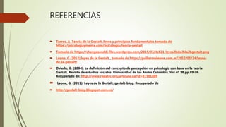 REFERENCIAS
 Torres, A Teoria de la Gestalt :leyes y principios fundamentales tomado de
https://psicologiaymente.com/psicologia/teoria-gestalt
 Tomado de https://changesanddi.files.wordpress.com/2015/03/4c821-leyes2bde2bla2bgestalt.png
 Leone, G (2012) leyes de la Gestalt , tomado de https://guillermoleone.com.ar/2012/05/24/leyes-
de-la-gestalt/
 Oviedo, G. (2004). La definición del concepto de percepción en psicología con base en la teoría
Gestalt. Revista de estudios sociales. Universidad de los Andes Colombia. Vol nº 18 pp.89-96.
Recuperado de: http://www.redalyc.org/articulo.oa?id=81501809
 Leone, G. (2011). Leyes de la Gestalt. gestalt-blog. Recuperado de
 http://gestalt-blog.blogspot.com.co/
 