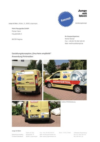 Junge mit Ideen . Mühlstr. 10 . 88085 Langenargen                                                         Gestaltungskonzept



     Heim Hausgeräte GmbH
     Florian Heim
     Hauptstraße 5
                                                                                           Ihr Ansprechpartner:
     88709 Hagnau                                                                          Moritz Kempf
                                                                                           Fon: +49 (0)176 202 534 81
                                                                                           Mail: me@moritzkempf.de




     Gestaltungskonzeption „Oma Heim empfiehlt!“
     Anwendung Printmedien




                                                                                     Additive PKW-Beklebung




     Junge mit Ideen
                             Fabrik am See          Fon: +49 176 202 534 81       St.Nr.: 77441/12505   Volksbank Ravensburg
     Marketingconsulting     Mühlstraße 10          Mail: info@jungemitideen.de                         Kto. Nr.: 636 763 013
     Professionalnetwork     88085 Langenargen      Web: www.jungemitideen.de                           BLZ 630 901 00
 