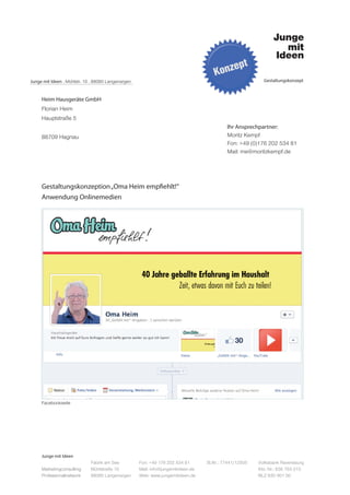 Junge mit Ideen . Mühlstr. 10 . 88085 Langenargen                                                         Gestaltungskonzept



     Heim Hausgeräte GmbH
     Florian Heim
     Hauptstraße 5
                                                                                           Ihr Ansprechpartner:
     88709 Hagnau                                                                          Moritz Kempf
                                                                                           Fon: +49 (0)176 202 534 81
                                                                                           Mail: me@moritzkempf.de




     Gestaltungskonzeption „Oma Heim empfiehlt!“
     Anwendung Onlinemedien




     Facebookseite




     Junge mit Ideen
                             Fabrik am See          Fon: +49 176 202 534 81       St.Nr.: 77441/12505   Volksbank Ravensburg
     Marketingconsulting     Mühlstraße 10          Mail: info@jungemitideen.de                         Kto. Nr.: 636 763 013
     Professionalnetwork     88085 Langenargen      Web: www.jungemitideen.de                           BLZ 630 901 00
 