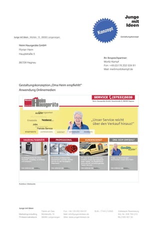 Junge mit Ideen . Mühlstr. 10 . 88085 Langenargen                                                         Gestaltungskonzept



     Heim Hausgeräte GmbH
     Florian Heim
     Hauptstraße 5
                                                                                           Ihr Ansprechpartner:
     88709 Hagnau                                                                          Moritz Kempf
                                                                                           Fon: +49 (0)176 202 534 81
                                                                                           Mail: me@moritzkempf.de




     Gestaltungskonzeption „Oma Heim empfiehlt!“
     Anwendung Onlinemedien




     Addition Webseite




     Junge mit Ideen
                             Fabrik am See          Fon: +49 176 202 534 81       St.Nr.: 77441/12505   Volksbank Ravensburg
     Marketingconsulting     Mühlstraße 10          Mail: info@jungemitideen.de                         Kto. Nr.: 636 763 013
     Professionalnetwork     88085 Langenargen      Web: www.jungemitideen.de                           BLZ 630 901 00
 