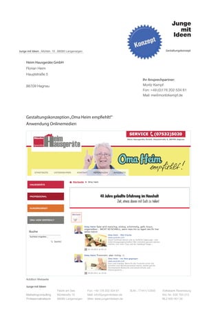 Junge mit Ideen . Mühlstr. 10 . 88085 Langenargen                                                         Gestaltungskonzept



     Heim Hausgeräte GmbH
     Florian Heim
     Hauptstraße 5
                                                                                           Ihr Ansprechpartner:
     88709 Hagnau                                                                          Moritz Kempf
                                                                                           Fon: +49 (0)176 202 534 81
                                                                                           Mail: me@moritzkempf.de




     Gestaltungskonzeption „Oma Heim empfiehlt!“
     Anwendung Onlinemedien




     Addition Webseite

     Junge mit Ideen
                             Fabrik am See          Fon: +49 176 202 534 81       St.Nr.: 77441/12505   Volksbank Ravensburg
     Marketingconsulting     Mühlstraße 10          Mail: info@jungemitideen.de                         Kto. Nr.: 636 763 013
     Professionalnetwork     88085 Langenargen      Web: www.jungemitideen.de                           BLZ 630 901 00
 