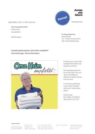 Junge mit Ideen . Mühlstr. 10 . 88085 Langenargen                                                         Gestaltungskonzept



     Heim Hausgeräte GmbH
     Florian Heim
     Hauptstraße 5
                                                                                           Ihr Ansprechpartner:
     88709 Hagnau                                                                          Moritz Kempf
                                                                                           Fon: +49 (0)176 202 534 81
                                                                                           Mail: me@moritzkempf.de




     Gestaltungskonzeption „Oma Heim empfiehlt!“
     Harmonie Logo - Person Oma Heim



                                                                                              Im Bezug zum Logo ist das
                                                                                              jeweilige Personenfoto wie
                                                                                              gezeigt anzuordnen.

                                                                                              Der Kopf liegt angeschnit-
                                                                                              ten auf der roten Linie und
                                                                                              ragt in den Weißraum,
                                                                                              welcher als Header wahrge-
                                                                                              nommen wird.

                                                                                              In der Breite schließt das
                                                                                              Logo mit der Fotografie
                                                                                              oder einem Textrand bün-
                                                                                              dig ab.

                                                                                              Farbencodes:
                                                                                              Rot: CMYK: 0/100/80/0
                                                                                              Gelb: CMYK: 8/2/72/0




     Junge mit Ideen
                             Fabrik am See          Fon: +49 176 202 534 81       St.Nr.: 77441/12505   Volksbank Ravensburg
     Marketingconsulting     Mühlstraße 10          Mail: info@jungemitideen.de                         Kto. Nr.: 636 763 013
     Professionalnetwork     88085 Langenargen      Web: www.jungemitideen.de                           BLZ 630 901 00
 