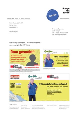 Junge mit Ideen . Mühlstr. 10 . 88085 Langenargen                                                                   Gestaltungskonzept



     Heim Hausgeräte GmbH
     Florian Heim
     Hauptstraße 5
                                                                                             Ihr Ansprechpartner:
                                                                                             Moritz Kempf
     88709 Hagnau
                                                                                             Fon: +49 (0)176 202 534 81
                                                                                             Mail: me@moritzkempf.de




     Gestaltungskonzeption „Oma Heim empfiehlt!“
     Anwendung im Bereich Presse




                                                                                                                             # 04
                                                                                                 Starke Abwehrkraft:
                                                                                                       Ein Apfel mit Schale am Tag ver-
                                                                                                       sorgt Sie mit ausreichend Vitaminen!
                                                                                                          www.heim-hausgeraete.de/oma
                                                                                                          facebook.de/omaheimempfiehlt




                                                                           Zweispaltige Daueranzeige

     Dreispaltige Castinganzeige (Vor Logoentwicklung)




     Kollektivanzeige sechsspaltig

     Junge mit Ideen
                             Fabrik am See          Fon: +49 176 202 534 81        St.Nr.: 77441/12505          Volksbank Ravensburg
     Marketingconsulting     Mühlstraße 10          Mail: info@jungemitideen.de                                 Kto. Nr.: 636 763 013
     Professionalnetwork     88085 Langenargen      Web: www.jungemitideen.de                                   BLZ 630 901 00
 