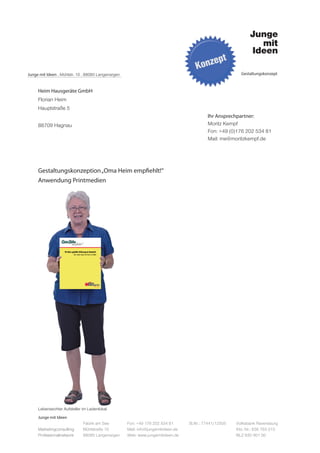 Junge mit Ideen . Mühlstr. 10 . 88085 Langenargen                                                         Gestaltungskonzept



     Heim Hausgeräte GmbH
     Florian Heim
     Hauptstraße 5
                                                                                           Ihr Ansprechpartner:
     88709 Hagnau                                                                          Moritz Kempf
                                                                                           Fon: +49 (0)176 202 534 81
                                                                                           Mail: me@moritzkempf.de




     Gestaltungskonzeption „Oma Heim empfiehlt!“
     Anwendung Printmedien




     Lebensechter Aufsteller im Ladenlokal
     Junge mit Ideen
                             Fabrik am See          Fon: +49 176 202 534 81       St.Nr.: 77441/12505   Volksbank Ravensburg
     Marketingconsulting     Mühlstraße 10          Mail: info@jungemitideen.de                         Kto. Nr.: 636 763 013
     Professionalnetwork     88085 Langenargen      Web: www.jungemitideen.de                           BLZ 630 901 00
 