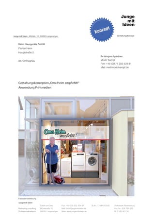 Junge mit Ideen . Mühlstr. 10 . 88085 Langenargen                                                         Gestaltungskonzept



     Heim Hausgeräte GmbH
     Florian Heim
     Hauptstraße 5
                                                                                           Ihr Ansprechpartner:
     88709 Hagnau                                                                          Moritz Kempf
                                                                                           Fon: +49 (0)176 202 534 81
                                                                                           Mail: me@moritzkempf.de




     Gestaltungskonzeption „Oma Heim empfiehlt!“
     Anwendung Printmedien




     Fassadenbeklebung
     Junge mit Ideen
                             Fabrik am See          Fon: +49 176 202 534 81       St.Nr.: 77441/12505   Volksbank Ravensburg
     Marketingconsulting     Mühlstraße 10          Mail: info@jungemitideen.de                         Kto. Nr.: 636 763 013
     Professionalnetwork     88085 Langenargen      Web: www.jungemitideen.de                           BLZ 630 901 00
 