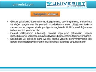 univerist.com
• Gestalt yaklaşımı, duyumlarımız, duygularımız, davranışlarımız, isteklerimiz
ve değer yargılarımız ile çevrenin sunduklarının neler olduğunun farkına
varmamızı ve yaşam içinde yaptığımız seçimlerle ilintili sorumluluğumuzu
üstlenmemize yardımcı olur.
• Gestalt yaklaşımının kullanıldığı bireysel veya grup çalışmaları, yaşam
içinde bize artık yardımcı olmayan davranış biçimlerimizin farkına varmamız,
• Kendimizle ve ötekilerle daha iyi ilişki kurma yollarını deneyimlememiz için
gerekli olan destekleyici ortamın oluşturulması üzerinde yoğunlaşmıştır
 