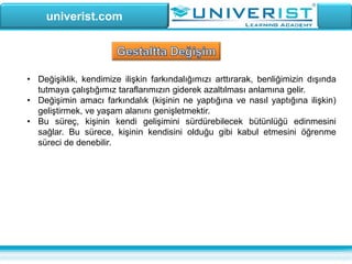 univerist.com
• Değişiklik, kendimize ilişkin farkındalığımızı arttırarak, benliğimizin dışında
tutmaya çalıştığımız taraflarımızın giderek azaltılması anlamına gelir.
• Değişimin amacı farkındalık (kişinin ne yaptığına ve nasıl yaptığına ilişkin)
geliştirmek, ve yaşam alanını genişletmektir.
• Bu süreç, kişinin kendi gelişimini sürdürebilecek bütünlüğü edinmesini
sağlar. Bu sürece, kişinin kendisini olduğu gibi kabul etmesini öğrenme
süreci de denebilir.
 