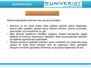 univerist.com
Abartma tekniğinde kullanılan bazı davranış örnekleri:
• Olumsuz ve acı veren şeyleri ifade ederken görülen gülme alışkanlığı,
titreme (eller, ayaklar), gevşek duruş, bükülen omuzlar, sıkılmış yumruklar,
çatık kaşlar, yüz buruşturma vb. gibi.
• Eğer danışan ayaklarının titrediğini söylerse, terapist danışandan ayağa
kalkarak bu titremeyi abartmasını isteyebilir. Sözlü davranışlardaki farlılıklar
da abartma egzersizinde kullanılabilir.
• Terapist danışanın gizlediği anlamları içeren cümlelerini her defasında daha
yüksek bir sesle tekrar etmesini ister. Bu egzersizin etkisi, genellikle
danışanın kendisini gerçekten dinlemeye ve duymaya başlamaları ile olur.
 