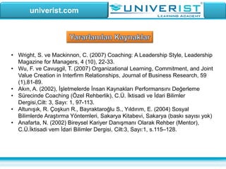 univerist.com
• Wright, S. ve Mackinnon, C. (2007) Coaching: A Leadership Style, Leadership
Magazine for Managers, 4 (10), 22-33.
• Wu, F. ve Cavuşgil, T. (2007) Organizational Learning, Commitment, and Joint
Value Creation in Interfirm Relationships, Journal of Business Research, 59
(1),81-89.
• Akın, A. (2002), İşletmelerde İnsan Kaynakları Performansını Değerleme
• Sürecinde Coaching (Özel Rehberlik), C.Ü. İktisadi ve İdari Bilimler
Dergisi,Cilt: 3, Sayı: 1, 97-113.
• Altunışık, R. Çoşkun R., Bayraktaroğlu S., Yıldırım, E. (2004) Sosyal
Bilimlerde Araştırma Yöntemleri, Sakarya Kitabevi, Sakarya (baskı sayısı yok)
• Anafarta, N. (2002) Bireysel Kariyer Danışmanı Olarak Rehber (Mentor),
C.Ü.İktisadi vem İdari Bilimler Dergisi, Cilt:3, Sayı:1, s.115–128.
 