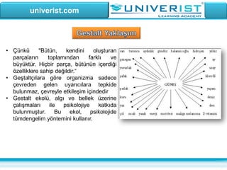 univerist.com
• Çünkü "Bütün, kendini oluşturan
parçaların toplamından farklı ve
büyüktür. Hiçbir parça, bütünün içerdiği
özelliklere sahip değildir.“
• Geştaltçılara göre organizma sadece
çevreden gelen uyarıcılara tepkide
bulunmaz, çevreyle etkileşim içindedir
• Gestalt ekolü, algı ve bellek üzerine
çalışmaları ile psikolojiye katkıda
bulunmuştur. Bu ekol, psikolojide
tümdengelim yöntemini kullanır.
 