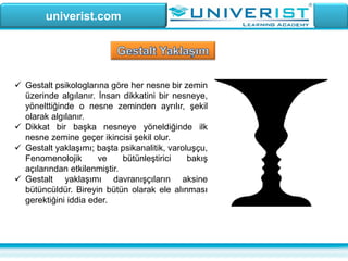univerist.com
 Gestalt psikologlarına göre her nesne bir zemin
üzerinde algılanır. İnsan dikkatini bir nesneye,
yönelttiğinde o nesne zeminden ayrılır, şekil
olarak algılanır.
 Dikkat bir başka nesneye yöneldiğinde ilk
nesne zemine geçer ikincisi şekil olur.
 Gestalt yaklaşımı; başta psikanalitik, varoluşçu,
Fenomenolojik ve bütünleştirici bakış
açılarından etkilenmiştir.
 Gestalt yaklaşımı davranışçıların aksine
bütüncüldür. Bireyin bütün olarak ele alınması
gerektiğini iddia eder.
 