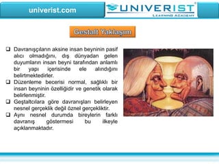 univerist.com
 Davranışçıların aksine insan beyninin pasif
alıcı olmadığını, dış dünyadan gelen
duyumların insan beyni tarafından anlamlı
bir yapı içerisinde ele alındığını
belirtmektedirler.
 Düzenleme becerisi normal, sağlıklı bir
insan beyninin özelliğidir ve genetik olarak
belirlenmiştir.
 Geştaltcılara göre davranışları belirleyen
nesnel gerçeklik değil öznel gerçekliktir.
 Aynı nesnel durumda bireylerin farklı
davranış göstermesi bu ilkeyle
açıklanmaktadır.
 