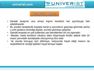 univerist.com
• Gestalt terapinin ana amacı kişinin kendisini her ayrıntısıyla fark
edebilmesidir.
• Bu yüzden terapilerde hastalar kendi iç sorunlarını geçmişe gömmek yerine
o anki şartların elverdiği ölçüde, anında çözmeye çalışırlar.
• Gestalt terapide en çok kullanılan yan tekniklerden biri rol yapmadır.
• Mesela; hasta kendisini rahatsız eden düşünceyle birebir alakalı olan bir
insanı yanındaki sandalyede oturuyormuş farz eder.
• Ve onunla konuşup içini dökmeye, karşısında hayal ettiği insanın da
söylediklerine verdiği tepkileri hayal etmeye başlar.
 