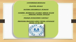UNIVERSIDAD MEXICANA
PLANTEL IZCALLI
MATERIA: DESARROLLO HUMANO
NOMBRE: RODRIGUEZ ALVAREZ MIRIAM SULEM
MIRANDA PINEDA OSVALDO
TRABAJO: HUMANISMO Y GESTALT
PROFESOR: FRANCISCO JESUS VIEYRA GONZALEZ
FECHA: 27/ 09/ 2018
 