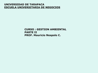 UNIVERSIDAD DE TARAPACA
ESCUELA UNIVERSITARIA DE NEGOCIOS
CURSO : GESTION AMBIENTAL
PARTE II
PROF. Mauricio Nespolo C.
 