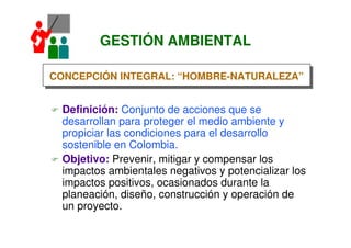 GESTIÓN AMBIENTAL
Definición: Conjunto de acciones que se
desarrollan para proteger el medio ambiente y
propiciar las condiciones para el desarrollo
sostenible en Colombia.
Objetivo: Prevenir, mitigar y compensar los
impactos ambientales negativos y potencializar los
impactos positivos, ocasionados durante la
planeación, diseño, construcción y operación de
un proyecto.
CONCEPCIÓN INTEGRAL: “HOMBRE-NATURALEZA”CONCEPCIÓN INTEGRAL: “HOMBRE-NATURALEZA”
 