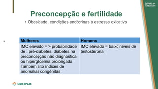 Preconcepção e fertilidade
• Obesidade, condições endócrinas e estresse oxidativo
• Mulheres Homens
IMC elevado = > probabilidade
de : pré-diabetes, diabetes na
preconcepção não diagnóstica
ou hiperglicemia prolongada
Também alto índices de
anomalias congênitas
IMC elevado = baixo níveis de
testosterona
 