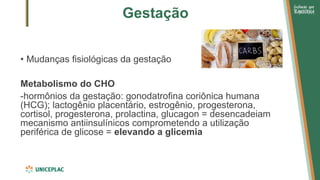 Gestação
• Mudanças fisiológicas da gestação
Metabolismo do CHO
-hormônios da gestação: gonodatrofina coriônica humana
(HCG); lactogênio placentário, estrogênio, progesterona,
cortisol, progesterona, prolactina, glucagon = desencadeiam
mecanismo antiinsulínicos comprometendo a utilização
periférica de glicose = elevando a glicemia
 