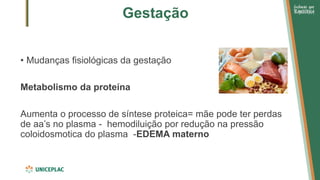 Gestação
• Mudanças fisiológicas da gestação
Metabolismo da proteína
Aumenta o processo de síntese proteica= mãe pode ter perdas
de aa’s no plasma - hemodiluição por redução na pressão
coloidosmotica do plasma -EDEMA materno
 