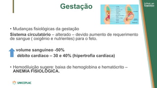 Gestação
• Mudanças fisiológicas da gestação
Sistema circulatório – alterado – devido aumento de requerimento
de sangue ( oxigênio e nutrientes) para o feto.
volume sanguíneo -50%
débito cardíaco – 30 e 40% (hipertrofia cardíaca)
• Hemodiluição sugere: baixa de hemoglobina e hematócrito –
ANEMIA FISIOLÓGICA.
 