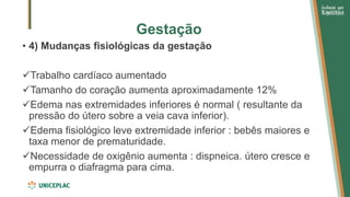 Gestação
• 4) Mudanças fisiológicas da gestação
✓Trabalho cardíaco aumentado
✓Tamanho do coração aumenta aproximadamente 12%
✓Edema nas extremidades inferiores é normal ( resultante da
pressão do útero sobre a veia cava inferior).
✓Edema fisiológico leve extremidade inferior : bebês maiores e
taxa menor de prematuridade.
✓Necessidade de oxigênio aumenta : dispneica. útero cresce e
empurra o diafragma para cima.
 