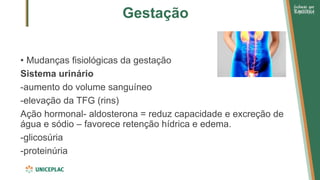 Gestação
• Mudanças fisiológicas da gestação
Sistema urinário
-aumento do volume sanguíneo
-elevação da TFG (rins)
Ação hormonal- aldosterona = reduz capacidade e excreção de
água e sódio – favorece retenção hídrica e edema.
-glicosúria
-proteinúria
 