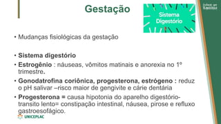 Gestação
• Mudanças fisiológicas da gestação
• Sistema digestório
• Estrogênio : náuseas, vômitos matinais e anorexia no 1º
trimestre.
• Gonodatrofina coriônica, progesterona, estrógeno : reduz
o pH salivar –risco maior de gengivite e cárie dentária
• Progesterona = causa hipotonia do aparelho digestório-
transito lento= constipação intestinal, náusea, pirose e refluxo
gastroesofágico.
 
