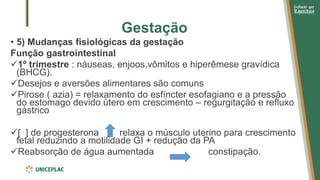 Gestação
• 5) Mudanças fisiológicas da gestação
Função gastrointestinal
✓1º trimestre : náuseas, enjoos,vômitos e hiperêmese gravídica
(BHCG).
✓Desejos e aversões alimentares são comuns
✓Pirose ( azia) = relaxamento do esfíncter esofagiano e a pressão
do estomago devido útero em crescimento – regurgitação e refluxo
gástrico
✓[ ] de progesterona relaxa o músculo uterino para crescimento
fetal reduzindo a motilidade GI + redução da PA
✓Reabsorção de água aumentada constipação.
 