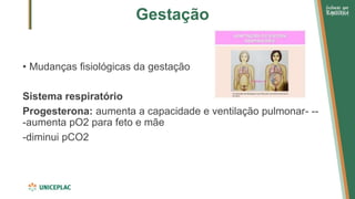 Gestação
• Mudanças fisiológicas da gestação
Sistema respiratório
Progesterona: aumenta a capacidade e ventilação pulmonar- --
-aumenta pO2 para feto e mãe
-diminui pCO2
 
