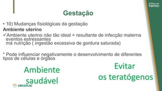 Gestação
• 10) Mudanças fisiológicas da gestação
Ambiente uterino
✓Ambiente uterino não tão ideal = resultante de infecção materna
eventos estressantes
má nutrição ( ingestão excessiva de gordura saturada)
* Pode influenciar negativamente o desenvolvimento de diferentes
tipos de células e órgãos
Ambiente
saudável
Evitar
os teratógenos
 