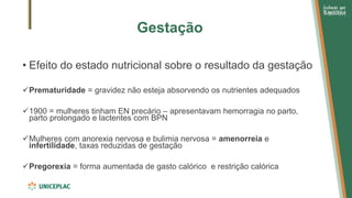 Gestação
• Efeito do estado nutricional sobre o resultado da gestação
✓Prematuridade = gravidez não esteja absorvendo os nutrientes adequados
✓1900 = mulheres tinham EN precário – apresentavam hemorragia no parto,
parto prolongado e lactentes com BPN
✓Mulheres com anorexia nervosa e bulimia nervosa = amenorreia e
infertilidade, taxas reduzidas de gestação
✓Pregorexia = forma aumentada de gasto calórico e restrição calórica
 