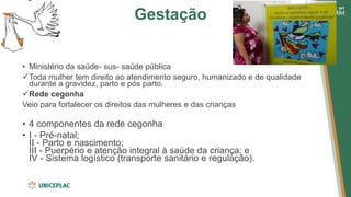Gestação
• Ministério da saúde- sus- saúde pública
✓Toda mulher tem direito ao atendimento seguro, humanizado e de qualidade
durante a gravidez, parto e pós parto.
✓Rede cegonha
Veio para fortalecer os direitos das mulheres e das crianças
• 4 componentes da rede cegonha
• I - Pré-natal;
II - Parto e nascimento;
III - Puerpério e atenção integral à saúde da criança; e
IV - Sistema logístico (transporte sanitário e regulação).
 