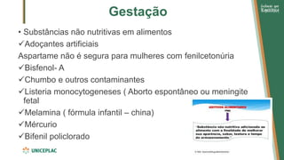 Gestação
• Substâncias não nutritivas em alimentos
✓Adoçantes artificiais
Aspartame não é segura para mulheres com fenilcetonúria
✓Bisfenol- A
✓Chumbo e outros contaminantes
✓Listeria monocytogeneses ( Aborto espontâneo ou meningite
fetal
✓Melamina ( fórmula infantil – china)
✓Mércurio
✓Bifenil policlorado
 
