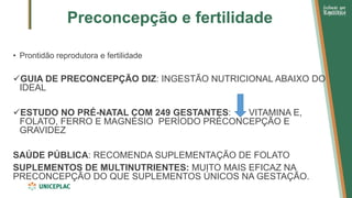 Preconcepção e fertilidade
• Prontidão reprodutora e fertilidade
✓GUIA DE PRECONCEPÇÃO DIZ: INGESTÃO NUTRICIONAL ABAIXO DO
IDEAL
✓ESTUDO NO PRÉ-NATAL COM 249 GESTANTES: VITAMINA E,
FOLATO, FERRO E MAGNÉSIO PERÍODO PRÉCONCEPÇÃO E
GRAVIDEZ
SAÚDE PÚBLICA: RECOMENDA SUPLEMENTAÇÃO DE FOLATO
SUPLEMENTOS DE MULTINUTRIENTES: MUITO MAIS EFICAZ NA
PRECONCEPÇÃO DO QUE SUPLEMENTOS ÚNICOS NA GESTAÇÃO.
 