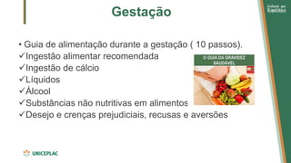 Gestação
• Guia de alimentação durante a gestação ( 10 passos).
✓Ingestão alimentar recomendada
✓Ingestão de cálcio
✓Líquidos
✓Álcool
✓Substâncias não nutritivas em alimentos
✓Desejo e crenças prejudiciais, recusas e aversões
 