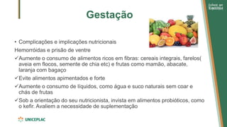 Gestação
• Complicações e implicações nutricionais
Hemorróidas e prisão de ventre
✓Aumente o consumo de alimentos ricos em fibras: cereais integrais, farelos(
aveia em flocos, semente de chia etc) e frutas como mamão, abacate,
laranja com bagaço
✓Evite alimentos apimentados e forte
✓Aumente o consumo de líquidos, como água e suco naturais sem coar e
chás de frutas
✓Sob a orientação do seu nutricionista, invista em alimentos probióticos, como
o kefir. Avaliem a necessidade de suplementação
 