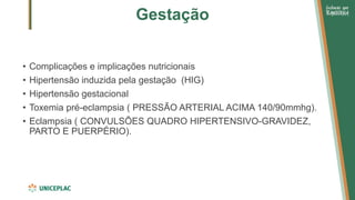 Gestação
• Complicações e implicações nutricionais
• Hipertensão induzida pela gestação (HIG)
• Hipertensão gestacional
• Toxemia pré-eclampsia ( PRESSÃO ARTERIAL ACIMA 140/90mmhg).
• Eclampsia ( CONVULSÕES QUADRO HIPERTENSIVO-GRAVIDEZ,
PARTO E PUERPÉRIO).
 