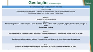 Gestação by andreia friques
Exemplo de cardápio para o primeiro trimestre
Café da manhã
Suco verde (couve + abacaxi + raspinha de gengibre: bata tudo no liquidificador e não coe)
Pão integral assado com tomate , azeite e ervas finas.
Lanche
Castanha do pará + damascos
Almoço
Filé bovino grelhado + arroz integral + chips de batata doce + salada verde ( espinafre, agrião, rúcula, azeite, vinagre e
limão)
Sobremesa: Laranja
Lanche
Iogurte natural ou kefir com frutas ( morango e bananas picadinhos) + granola sem açúcar e um fio de mel.
Jantar
Salmão grelhado, arroz com brócolis e cenoura + creme de grão de bico, vinagrete e rúcula picada
Ceia
Vitamina de leite ( ou bebida vegetal adicionada de cálcio) com abacate e farelo de aveia
 