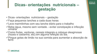 Dicas- orientações nutricionais –
gestação
• Dicas- orientações nutricionais – gestação
✓Faça pequenos lanches a cada duas horas
✓Leve marmitinhas com seu lanche diário para o trabalho
✓Beba água, mesmo sem vontade. –evitar constipação e infecção
urinária
✓Como frutas, verduras, cereais integrais e coloque oleaginosas
(nozes e castanha, etc) em alguma refeição do dia.
✓Pingue gotas de limão na sua comida para aumentar a absorção de
ferro
 