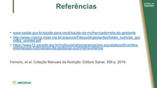 Referências
• www.saúde.gov.br/saúde-para-você/saúde-da-mulher/caderneta-da-gestante
• http://www.crianca.mppr.mp.br/arquivos/File/publi/gestantes/folder_nutricao_gra
videz_unimed.pdf
• https://www12.senado.leg.br/institucional/programas/pro-equidade/pdf/cartilha-
orientacoes-nutricionais-da-gestacao-a-primeira-infancia
Ferreira, et al. Coleção Manuais da Nutrição. Editora Sanar, 358 p, 2016.
 
