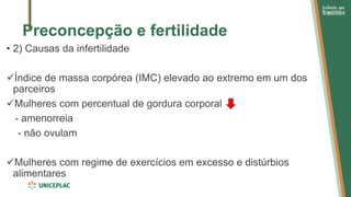 Preconcepção e fertilidade
• 2) Causas da infertilidade
✓Índice de massa corpórea (IMC) elevado ao extremo em um dos
parceiros
✓Mulheres com percentual de gordura corporal
- amenorreia
- não ovulam
✓Mulheres com regime de exercícios em excesso e distúrbios
alimentares
 